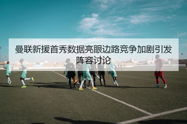 曼联新援首秀数据亮眼边路竞争加剧引发阵容讨论